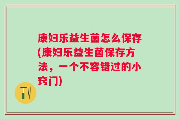 康妇乐益生菌怎么保存(康妇乐益生菌保存方法,一个不容错过的小窍门) 康妇乐益生菌怎么保存(康妇乐益生菌保存方法,一个不容错过的小窍门)