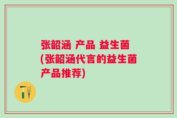 张韶涵 产品 益生菌(张韶涵代言的益生菌产品推荐)