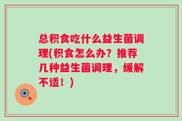 总积食吃什么益生菌调理(积食怎么办?推荐几种益生菌调理,缓解不适!) 总积食吃什么益生菌调理(积食怎么办?推荐几种益生菌调理,缓解不适!)