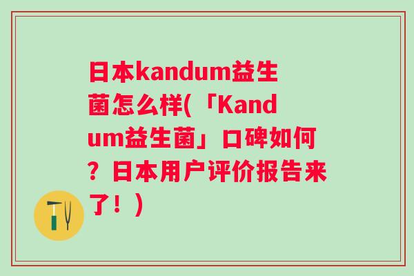 日本kandum益生菌怎么样(「Kandum益生菌」口碑如何？日本用户评价报告来了！)