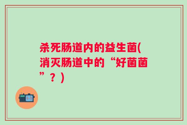 杀死肠道内的益生菌(消灭肠道中的“好菌菌”?) 杀死肠道内的益生菌(消灭肠道中的“好菌菌”?)