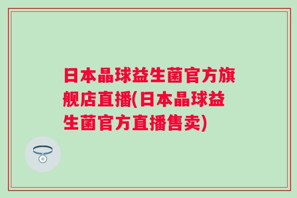 日本晶球益生菌官方旗舰店直播(日本晶球益生菌官方直播售卖) 日本晶球益生菌官方旗舰店直播(日本晶球益生菌官方直播售卖)