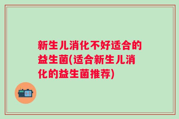 新生儿消化不好适合的益生菌(适合新生儿消化的益生菌推荐)