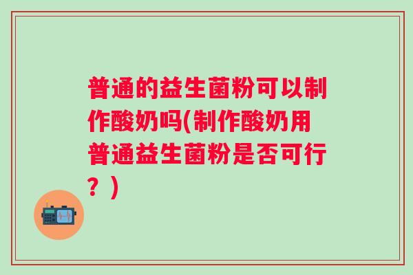 普通的益生菌粉可以制作酸奶吗(制作酸奶用普通益生菌粉是否可行?) 普通的益生菌粉可以制作酸奶吗(制作酸奶用普通益生菌粉是否可行?)
