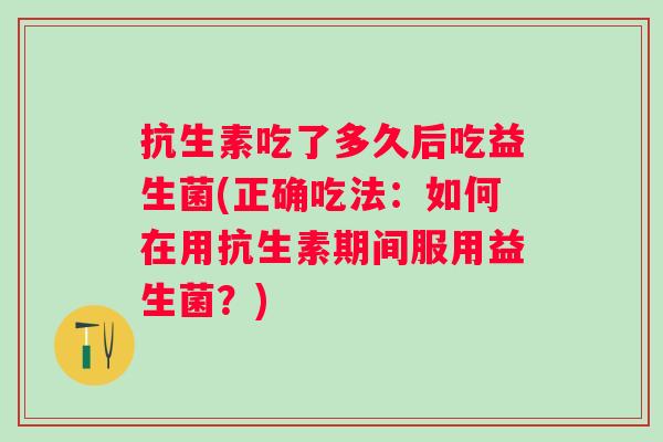 抗生素吃了多久后吃益生菌(正确吃法:如何在用抗生素期间服用益生菌?) 抗生素吃了多久后吃益生菌(正确吃法:如何在用抗生素期间服用益生菌?)