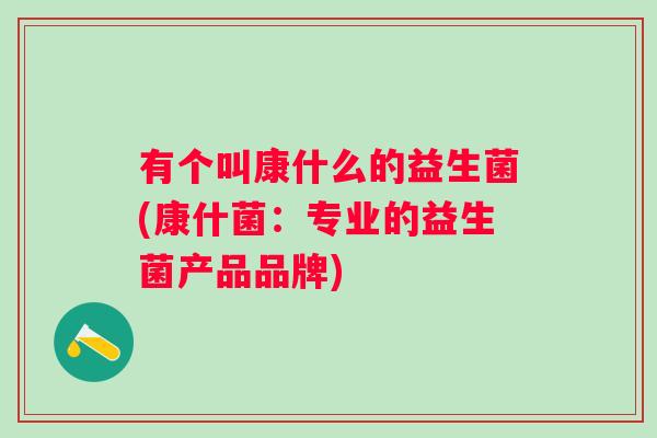 有个叫康什么的益生菌(康什菌:专业的益生菌产品品牌) 有个叫康什么的益生菌(康什菌:专业的益生菌产品品牌)