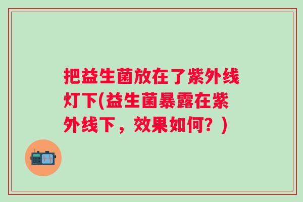 把益生菌放在了紫外线灯下(益生菌暴露在紫外线下，效果如何？)