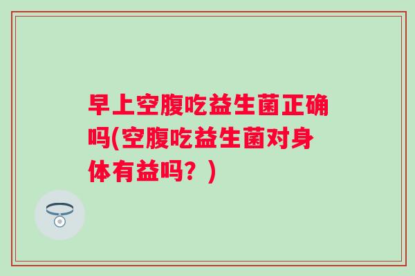 早上空腹吃益生菌正确吗(空腹吃益生菌对身体有益吗?) 早上空腹吃益生菌正确吗(空腹吃益生菌对身体有益吗?)