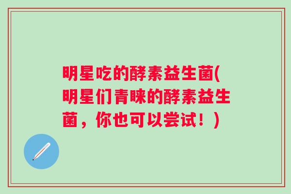 明星吃的酵素益生菌(明星们青睐的酵素益生菌，你也可以尝试！)
