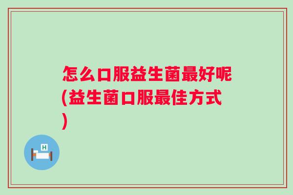 怎么口服益生菌好呢(益生菌口服佳方式) 怎么口服益生菌好呢(益生菌口服佳方式)