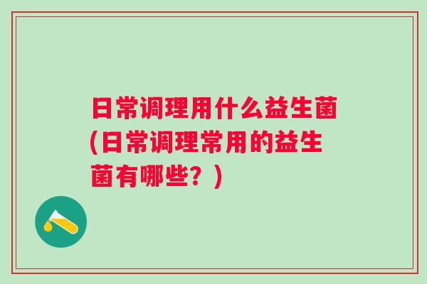 日常调理用什么益生菌(日常调理常用的益生菌有哪些？)