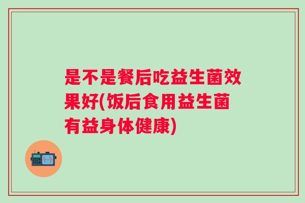 是不是餐后吃益生菌效果好(饭后食用益生菌有益身体健康)