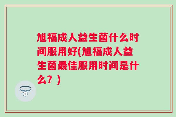 旭福成人益生菌什么时间服用好(旭福成人益生菌佳服用时间是什么?) 旭福成人益生菌什么时间服用好(旭福成人益生菌佳服用时间是什么?)