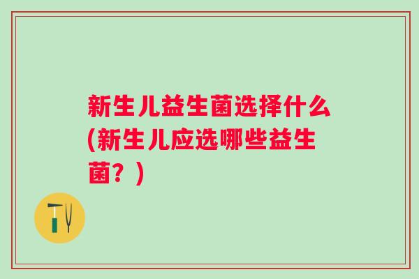 新生儿益生菌选择什么(新生儿应选哪些益生菌?) 新生儿益生菌选择什么(新生儿应选哪些益生菌?)
