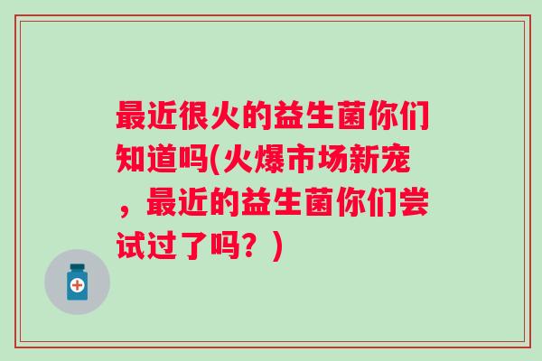 近很火的益生菌你们知道吗(火爆市场新宠,近的益生菌你们尝试过了吗?) 近很火的益生菌你们知道吗(火爆市场新宠,近的益生菌你们尝试过了吗?)