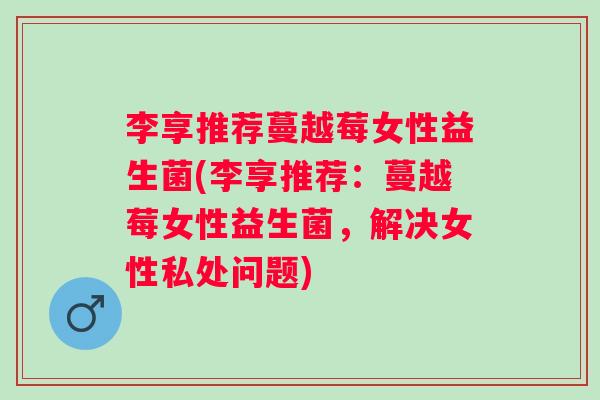 李享推荐蔓越莓女性益生菌(李享推荐：蔓越莓女性益生菌，解决女性私处问题)