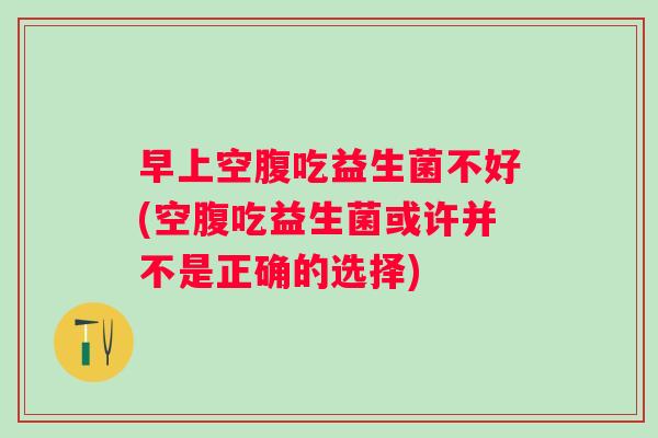 早上空腹吃益生菌不好(空腹吃益生菌或许并不是正确的选择) 早上空腹吃益生菌不好(空腹吃益生菌或许并不是正确的选择)