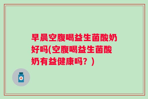 早晨空腹喝益生菌酸奶好吗(空腹喝益生菌酸奶有益健康吗?) 早晨空腹喝益生菌酸奶好吗(空腹喝益生菌酸奶有益健康吗?)