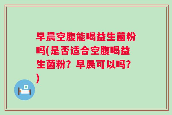 早晨空腹能喝益生菌粉吗(是否适合空腹喝益生菌粉?早晨可以吗?) 早晨空腹能喝益生菌粉吗(是否适合空腹喝益生菌粉?早晨可以吗?)