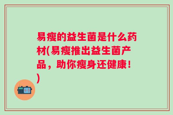 易瘦的益生菌是什么药材(易瘦推出益生菌产品，助你瘦身还健康！)