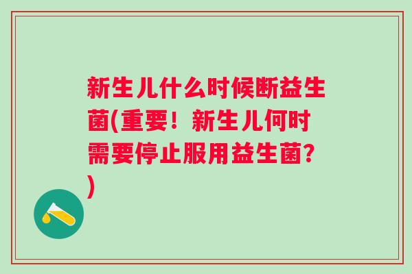 新生儿什么时候断益生菌(重要!新生儿何时需要停止服用益生菌?) 新生儿什么时候断益生菌(重要!新生儿何时需要停止服用益生菌?)