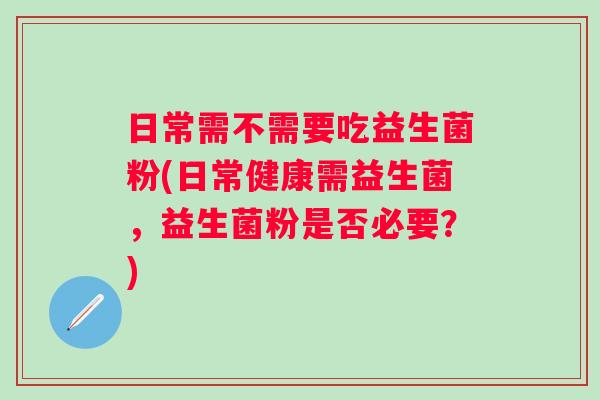 日常需不需要吃益生菌粉(日常健康需益生菌,益生菌粉是否必要?) 日常需不需要吃益生菌粉(日常健康需益生菌,益生菌粉是否必要?)