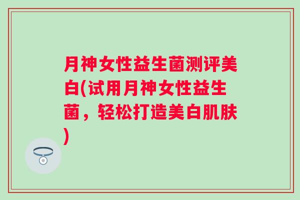 月神女性益生菌测评美白(试用月神女性益生菌,轻松打造美白) 月神女性益生菌测评美白(试用月神女性益生菌,轻松打造美白)