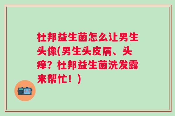 杜邦益生菌怎么让男生头像(男生头皮屑、头痒?杜邦益生菌洗发露来帮忙!) 杜邦益生菌怎么让男生头像(男生头皮屑、头痒?杜邦益生菌洗发露来帮忙!)