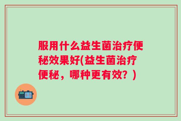 服用什么益生菌效果好(益生菌，哪种更有效？)