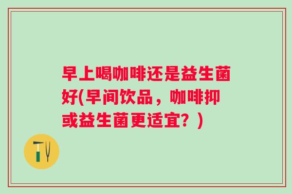 早上喝咖啡还是益生菌好(早间饮品,咖啡抑或益生菌更适宜?) 早上喝咖啡还是益生菌好(早间饮品,咖啡抑或益生菌更适宜?)