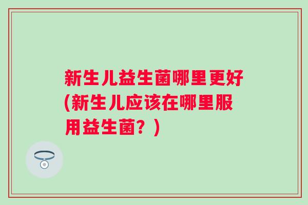 新生儿益生菌哪里更好(新生儿应该在哪里服用益生菌?) 新生儿益生菌哪里更好(新生儿应该在哪里服用益生菌?)