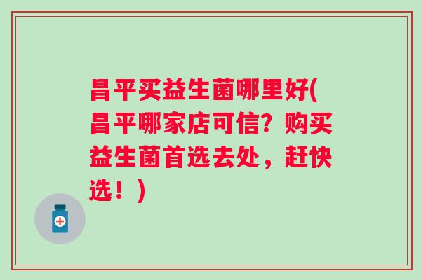 昌平买益生菌哪里好(昌平哪家店可信?购买益生菌首选去处,赶快选!) 昌平买益生菌哪里好(昌平哪家店可信?购买益生菌首选去处,赶快选!)
