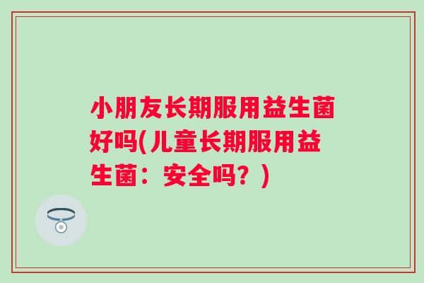 小朋友长期服用益生菌好吗(儿童长期服用益生菌：安全吗？)