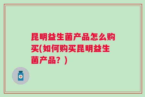昆明益生菌产品怎么购买(如何购买昆明益生菌产品?) 昆明益生菌产品怎么购买(如何购买昆明益生菌产品?)