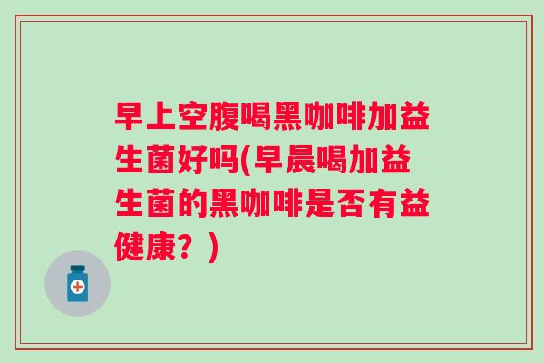早上空腹喝黑咖啡加益生菌好吗(早晨喝加益生菌的黑咖啡是否有益健康？)