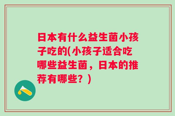 日本有什么益生菌小孩子吃的(小孩子适合吃哪些益生菌,日本的推荐有哪些?) 日本有什么益生菌小孩子吃的(小孩子适合吃哪些益生菌,日本的推荐有哪些?)