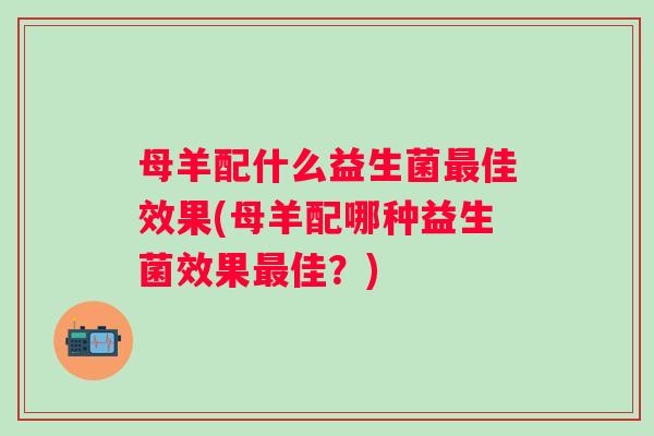 母羊配什么益生菌佳效果(母羊配哪种益生菌效果佳?) 母羊配什么益生菌佳效果(母羊配哪种益生菌效果佳?)