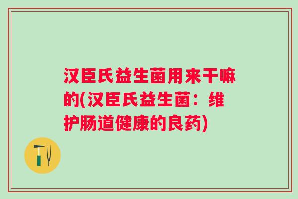汉臣氏益生菌用来干嘛的(汉臣氏益生菌:维护肠道健康的良药) 汉臣氏益生菌用来干嘛的(汉臣氏益生菌:维护肠道健康的良药)