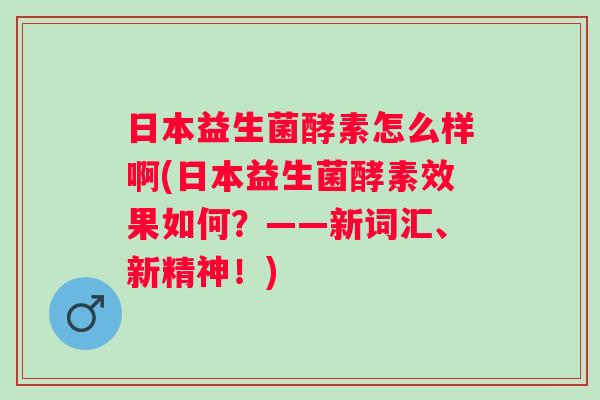 日本益生菌酵素怎么样啊(日本益生菌酵素效果如何?——新词汇、新精神!) 日本益生菌酵素怎么样啊(日本益生菌酵素效果如何?——新词汇、新精神!)