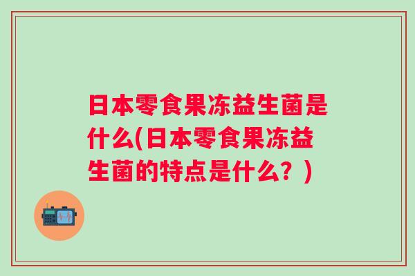 日本零食果冻益生菌是什么(日本零食果冻益生菌的特点是什么？)