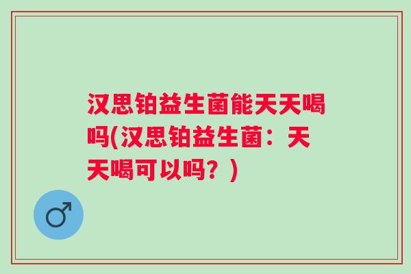 汉思铂益生菌能天天喝吗(汉思铂益生菌:天天喝可以吗?) 汉思铂益生菌能天天喝吗(汉思铂益生菌:天天喝可以吗?)