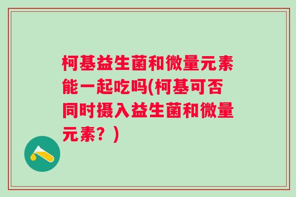 柯基益生菌和微量元素能一起吃吗(柯基可否同时摄入益生菌和微量元素?) 柯基益生菌和微量元素能一起吃吗(柯基可否同时摄入益生菌和微量元素?)