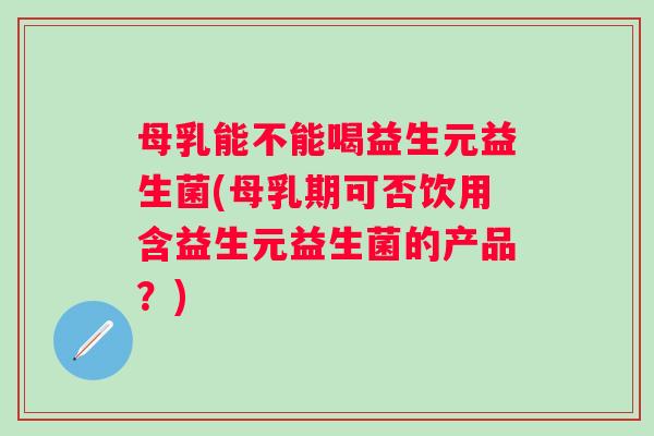 母乳能不能喝益生元益生菌(母乳期可否饮用含益生元益生菌的产品?) 母乳能不能喝益生元益生菌(母乳期可否饮用含益生元益生菌的产品?)