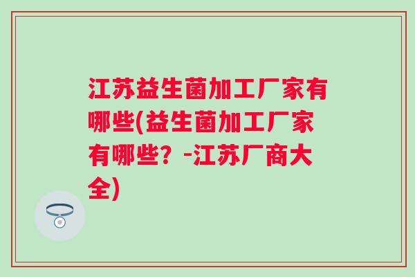 江苏益生菌加工厂家有哪些(益生菌加工厂家有哪些?-江苏厂商大全) 江苏益生菌加工厂家有哪些(益生菌加工厂家有哪些?-江苏厂商大全)