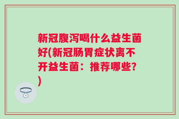 新冠喝什么益生菌好(新冠肠胃症状离不开益生菌：推荐哪些？)