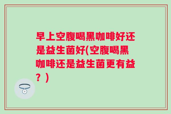 早上空腹喝黑咖啡好还是益生菌好(空腹喝黑咖啡还是益生菌更有益？)