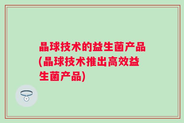 晶球技术的益生菌产品(晶球技术推出高效益生菌产品) 晶球技术的益生菌产品(晶球技术推出高效益生菌产品)