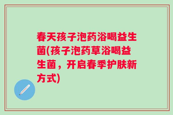 春天孩子泡药浴喝益生菌(孩子泡药草浴喝益生菌,开启春季护肤新方式) 春天孩子泡药浴喝益生菌(孩子泡药草浴喝益生菌,开启春季护肤新方式)