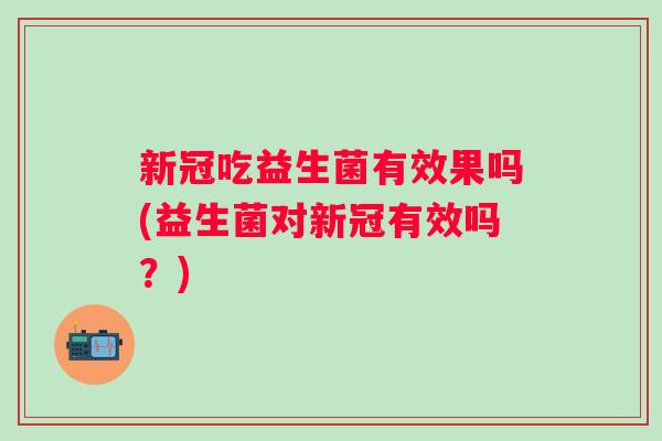 新冠吃益生菌有效果吗(益生菌对新冠有效吗?) 新冠吃益生菌有效果吗(益生菌对新冠有效吗?)