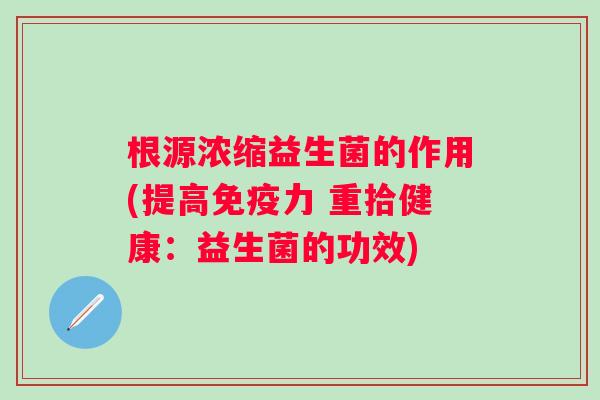 根源浓缩益生菌的作用(提高力 重拾健康:益生菌的功效) 根源浓缩益生菌的作用(提高力 重拾健康:益生菌的功效)